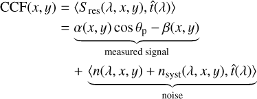 $\[\begin{aligned}\operatorname{CCF}(x, y)= & \left\langle S_{\text {res }}(\lambda, x, y) \hat{t}(\lambda)\right\rangle \\= & \underbrace{\alpha(x, y) \cos \theta_{\mathrm{p}}-\beta(x, y)}_{\text {measured signal }} \\& +\underbrace{\left\langle n(\lambda, x, y)+n_{\text {syst }}(\lambda, x, y), \hat{t}(\lambda)\right\rangle}_{\text {noise }}\end{aligned}\]$