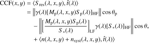 $\[\begin{aligned}\operatorname{CCF}(x, y)= & \left\langle S_{\mathrm{res}}(\lambda, x, y), \hat{t}(\lambda)\right\rangle \\= & \left\|\gamma(\lambda)\left[M_{\mathrm{p}}(\lambda, x, y) S_{\mathrm{p}}(\lambda)\right]_{\mathrm{HF}}\right\| \cos \theta_{\mathrm{p}} \\& -\left\|\left[\frac{M_{\mathrm{p}}(\lambda, x, y) S_{\mathrm{p}}(\lambda)}{S_*(\lambda)}\right]_{\mathrm{LF}} \gamma(\lambda)\left[S_*(\lambda)\right]_{\mathrm{HF}}\right\| \cos \theta_* \\& +\left\langle n(\lambda, x, y)+n_{\mathrm{syst}}(\lambda, x, y), \hat{t}(\lambda)\right\rangle\end{aligned}\]$
