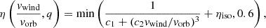 $$ \eta \left (\frac {{{\textit{v}}}_{{{\textrm {wind}}}}}{v_{{{\textrm {orb}}}}},q\right ) = {\textrm {min}}\left (\frac {1}{c_1+(c_2 {{\textit{v}}}_{{{\textrm {wind}}}}/v_{{{\textrm {orb}}}})^3}+\eta _{{\textrm {iso}}},0.6 \right ), $$