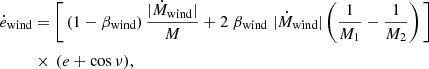 $$ \begin{aligned}{\dot {e}}_{{\textrm {wind}}}&= \Bigg [\left (1-\beta _{{{\textrm {wind}}}}\right ) \frac {|{\dot {M}}_{{{\textrm {wind}}}}|}{M} + 2 \; \beta _{{{\textrm {wind}}}} \; |{\dot {M}}_{{{\textrm {wind}}}}|\left (\frac {1}{M_1}-\frac {1}{M_2}\right )\Bigg ] \\ &\times \,(e+\cos \nu ), \end{aligned} $$