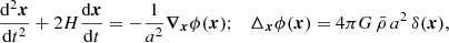 $$ \frac {{\mathrm {d}}^2\boldsymbol {x}}{{\mathrm {d}}t^2} + 2H\frac {{\mathrm {d}}\boldsymbol {x}}{{\mathrm {d}}t} = -\frac {1}{a^2} \boldsymbol {\nabla }_{\boldsymbol {x}}\phi (\boldsymbol {x}); \quad \Delta _{\boldsymbol {x}} \phi (\boldsymbol {x}) = 4\pi G\,\bar {\rho }\, a^2\, \delta (\boldsymbol {x}), $$