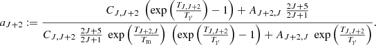 $$ a_{J+2}:= \frac {C_{J,J+2} \; \left (\exp \left ( \frac {T_{J,J+2}}{T_{\mathrm {\gamma }}} \right ) - 1 \right ) + A_{J+2,J} \; \frac {2J+5}{2J+1}}{C_{J,J+2} \; \frac {2J+5}{2J+1} \; \exp \left (\frac {T_{J+2,J}}{T_{\mathrm {m}}} \right ) \; \left (\exp \left (\frac {T_{J,J+2}}{T_{\mathrm {\gamma }}} \right ) - 1 \right ) + A_{J+2,J} \; \exp \left (\frac {T_{J,J+2}}{T_{\mathrm {\gamma }}} \right )}. $$