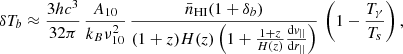 $$ \delta T_b \approx \frac {3 h c^3}{32 \pi } \, \frac {A_{10}}{k_B \nu _{10}^2} \, \frac {\bar {n}_{\mathrm {HI}} (1+\delta _b)}{(1+z)H(z)\left (1 + \frac {1+z}{H(z)}\frac {{\mathrm {d}}v_{||}}{{\mathrm {d}}r_{||}}\right )} \,\left (1 - \frac {T_\gamma }{T_s}\right ), $$