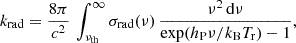$$ k_{\mathrm {rad}} = \frac {8\pi }{c^2} \, \int _{\nu _{\mathrm {th}}} ^\infty \sigma _{\mathrm {rad}}(\nu ) \, \frac {\nu ^2 \, {\mathrm {d}}\nu } {{\mathrm {exp}}(h_{\mathrm {P}}\nu / k_{\mathrm {B}} T_{\mathrm {r}}) -1 }, $$