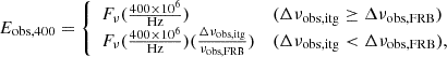 $$ \begin{aligned} E_{\rm obs, 400}={\left\{ \begin{array}{ll} F_{\nu }(\frac{400\times 10^6}{\mathrm{Hz}})&(\Delta \nu _{\rm obs, itg}\ge \Delta \nu _{\rm obs,FRB})\\ F_{\nu }(\frac{400\times 10^6}{\mathrm{Hz}})(\frac{\Delta \nu _{\rm obs, itg}}{\nu _{\rm obs,FRB}})&(\Delta \nu _{\rm obs, itg} < \Delta \nu _{\rm obs,FRB}), \end{array}\right.} \end{aligned} $$