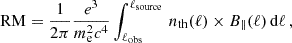 $$ \begin{aligned} \mathrm{RM} = \frac{1}{2\pi } \frac{e^3}{m^2_{\mathrm{e} }c^4}\int ^{\ell _{\mathrm{source} }}_{\ell _{\mathrm{obs} }} \, n_{\mathrm{th} }(\ell ) \times B_{\parallel }(\ell ) \, \mathrm{d} \ell \,, \end{aligned} $$