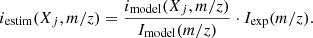 $$ \begin{aligned} i_{\rm estim}(X_j, m/z) = \frac{i_{\rm model}(X_j, m/z)}{I_{\rm model}(m/z)} \cdot I_{\rm exp}(m/z) .\end{aligned} $$