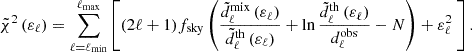 $$ \begin{aligned} \tilde{\chi }^2 \left(\varepsilon _\ell \right) = \sum _{\ell =\ell _{\mathrm{min} }}^{\ell _{\mathrm{max} }} \left[ (2\ell +1) f_{\rm sky} \left( \frac{\tilde{d}^\mathrm{mix}_\ell \left(\varepsilon _\ell \right)}{\tilde{d}^\mathrm{th}_\ell \left(\varepsilon _\ell \right)} + \ln { \frac{ \tilde{d}^\mathrm{th}_\ell \left(\varepsilon _\ell \right)}{d^\mathrm{obs}_\ell }}-N\right) + \varepsilon _\ell ^2\ \right]. \end{aligned} $$