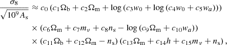 $$ \begin{aligned} \frac {\sigma _8}{\sqrt {10^9 A_{\mathrm {s}}}} & \approx c_{0}\left (c_{1}\Omega _{\mathrm {b}} + c_{2} \Omega _{\mathrm {m}} + \log {\left (c_{3} w_{0} + \log {\left (c_{4} w_{0} + c_{5} w_{a} \right )} \right )}\right ) \\ &\times \left (c_{6} \Omega _{\mathrm {m}} + c_{7} m_{\mathrm {\nu }} + c_{8} n_{\mathrm {s}} - \log {\left (c_{9} \Omega _{\mathrm {m}} + c_{10} w_{a} \right )}\right )\\ &\times \left (c_{11} \Omega _{\mathrm {b}} + c_{12} \Omega _{\mathrm {m}} - n_{\mathrm {s}}\right ) \left (c_{13} \Omega _{\mathrm {m}} + c_{14} h + c_{15} m_{\mathrm {\nu }} + n_{\mathrm {s}}\right ), \end{aligned} $$