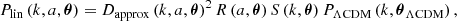 $$ P_{\mathrm {lin}} \left (k, a, {\boldsymbol {\theta }} \right ) = D_{\mathrm {approx}} \left (k, a, {\boldsymbol {\theta }} \right )^2 R \left (a, {\boldsymbol {\theta }} \right ) S \left (k, {\boldsymbol {\theta }} \right ) P_{\mathrm {\Lambda CDM}} \left (k, {\boldsymbol {\theta }}_{\mathrm {\Lambda CDM}} \right ), $$