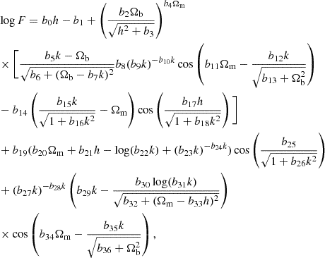 $$ \begin{aligned} & \log F = b_0 h - b_{1} + \left (\frac {b_2 \Omega _{\mathrm {b}}}{\sqrt {h^2 + b_3}} \right )^{b_4 \Omega _{\mathrm {m}}} \\ & \times \Biggl [ \frac {b_5 k - \Omega _{\mathrm {b}}}{\sqrt {b_6 + (\Omega _{\mathrm {b}} - b_7 k)^2}} b_8 (b_9 k)^{-b_{10} k} \cos \left (b_{11} \Omega _{\mathrm {m}} - \frac {b_{12} k}{\sqrt {b_{13} + \Omega _{\mathrm {b}}^2}} \right ) \\ & - b_{14} \left (\frac {b_{15} k}{\sqrt {1 + b_{16} k^2}} - \Omega _{\mathrm {m}} \right ) \cos \left (\frac {b_{17} h}{\sqrt {1 + b_{18} k^2}} \right ) \Biggl ] \\ & + b_{19} (b_{20} \Omega _{\mathrm {m}} + b_{21} h - \log (b_{22} k) + (b_{23} k)^{- b_{24} k}) \cos \left (\frac {b_{25}}{\sqrt {1 + b_{26} k^2}} \right ) \\ & + (b_{27} k)^{-b_{28} k} \left (b_{29} k - \frac {b_{30} \log (b_{31} k)}{\sqrt {b_{32} + (\Omega _{\mathrm {m}} - b_{33} h)^2}} \right ) \\ & \times \cos \left (b_{34} \Omega _{\mathrm {m}} - \frac {b_{35} k}{\sqrt {b_{36} + \Omega _{\mathrm {b}}^2}} \right ), \end{aligned} $$