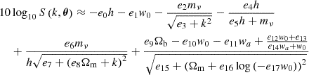 $$ \begin{aligned} 10 & \log _{10} S \left (k, {\boldsymbol {\theta }} \right ) \approx - e_0 h - e_1 w_0 - \frac {e_2 m_{\mathrm {\nu }}}{\sqrt {e_3 + k^2}} - \frac {e_{4} h}{e_{5} h + m_{\mathrm {\nu }}} \\ & + \frac {e_6 m_{\mathrm {\nu }}}{h \sqrt {e_7 + \left (e_8 \Omega _{\mathrm {m}} + k \right )^2}} + \frac { e_{9} \Omega _{\mathrm {b}} - e_{10} w_0 - e_{11} w_a + \frac {e_{12} w_0 + e_{13}}{e_{14} w_a + w_0} }{\sqrt {e_{15} + \left (\Omega _{\mathrm {m}} + e_{16} \log {(-e_{17} w_0)} \right )^2}} \end{aligned} $$