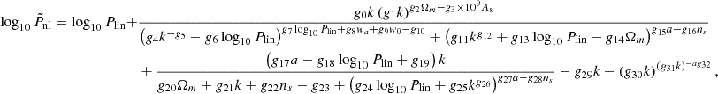$$ \begin{aligned} \log _{10}{\tilde {P}}_{\mathrm {nl}} = \log _{10}P_{\mathrm {lin}} + & \frac {g_{0} k \left (g_{1} k\right )^{g_{2}\Omega _{m} - g_{3} \times 10^9 A_{\mathrm {s}} }}{\left (g_{4} k^{- g_{5}}- g_{6}\log _{10}P_{\mathrm {lin}} \right )^{g_{7}\log _{10}P_{\mathrm {lin}} + g_{8} w_{a}+ g_{9} w_{0} - g_{10} } + \left (g_{11} k^{g_{12}}+g_{13}\log _{10}P_{\mathrm {lin}} - g_{14}\Omega _{m} \right )^{g_{15}a - g_{16} n_{s}}} \\ &+ \frac {\left (g_{17}a - g_{18} \log _{10}P_{\mathrm {lin}}+ g_{19}\right )k }{g_{20}\Omega _{m} + g_{21} k + g_{22} n_{s} - g_{23} + \left (g_{24}\log _{10}P_{\mathrm {lin}} + g_{25} k^{g_{26}}\right )^{g_{27}a - g_{28} n_{s}}}- g_{29} k - \left (g_{30} k\right )^{\left (g_{31} k\right )^{- a g_{32}}}, \end{aligned} $$