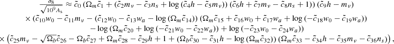 $$ \begin {array}{c} \frac {\sigma _8}{\sqrt {10^9 A_{\mathrm {s}}}} \approx {\tilde {c}}_{0} \left (\Omega _{m} {\tilde {c}}_{1} + \left ({\tilde {c}}_{2} m_{\nu } - {\tilde {c}}_{3} n_{s} + \log {\left ({\tilde {c}}_{4} h - {\tilde {c}}_{5} m_{\nu } \right )}\right ) \left ({\tilde {c}}_{6} h + {\tilde {c}}_{7} m_{\nu } - {\tilde {c}}_{8} n_{s} + 1\right )\right )\left ({\tilde {c}}_{9} h - m_{\nu }\right )\\ \times \left ({\tilde {c}}_{10} w_{0} - {\tilde {c}}_{11} m_{\nu } - \left ({\tilde {c}}_{12} w_{0} - {\tilde {c}}_{13} w_{a} - \log {\left (\Omega _{m} {\tilde {c}}_{14} \right )}\right ) \left (\Omega _{m} {\tilde {c}}_{15} + {\tilde {c}}_{16} w_{0} + {\tilde {c}}_{17} w_{a} + \log {\left (- {\tilde {c}}_{18} w_{0} - {\tilde {c}}_{19} w_{a} \right )}\right ) \right . \\ \left . - \log {\left (\Omega _{m} {\tilde {c}}_{20} + \log {\left (- {\tilde {c}}_{21} w_{0} - {\tilde {c}}_{22} w_{a} \right )} \right )} + \log {\left (- {\tilde {c}}_{23} w_{0} - {\tilde {c}}_{24} w_{a} \right )}\right )\\ \times \left ({\tilde {c}}_{25} m_{\nu }- \sqrt {\Omega _{b}} {\tilde {c}}_{26} - \Omega _{b} {\tilde {c}}_{27} + \Omega _{m} {\tilde {c}}_{28} - {\tilde {c}}_{29} h + 1 + \left (\Omega _{b} {\tilde {c}}_{30} - {\tilde {c}}_{31} h - \log {\left (\Omega _{m} {\tilde {c}}_{32} \right )}\right ) \left (\Omega _{m} {\tilde {c}}_{33} - {\tilde {c}}_{34} h - {\tilde {c}}_{35} m_{\nu } - {\tilde {c}}_{36} n_{s}\right )\right ), \end {array} $$