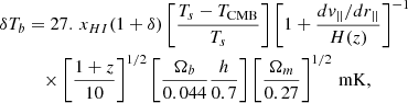 $$ \begin{aligned} \delta T_b&= 27. \, x_{HI}(1+\delta ) \left[ \frac{T_s - T_{\rm CMB}}{T_s} \right] \left[ 1 + \frac{dv_{||}/dr_{||}}{ H(z) } \right]^{-1} \nonumber \\&\quad \times \left[ \frac{1+z}{10}\right]^{1/2} \left[ \frac{\Omega _b}{0.044} \frac{h}{0.7} \right] \left[ \frac{\Omega _m}{0.27}\right]^{1/2} \, \mathrm {mK}, \end{aligned} $$
