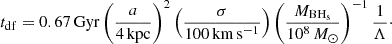 $$ \begin{aligned} t_{\rm df} = 0.67\, \mathrm{Gyr} \left(\frac{a}{4\, \mathrm{kpc}}\right)^2\left(\frac{\sigma }{100 \, \mathrm{km\, s^{-1}}}\right)\left(\frac{M_{\rm BH_s}}{10^8 \,M_{\odot }}\right)^{-1}\frac{1}{\Lambda }\cdot \end{aligned} $$