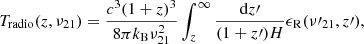 $$ \begin{aligned} T_{\rm {radio}} (z,\nu _{21}) = \frac{c^3(1+z)^3}{8 \pi k_{\rm {B}} \nu ^2_{21}} \int _z^{\infty } \frac{{\mathrm{d}} z\prime }{(1+z\prime )H} \epsilon _{\rm {R}} (\nu \prime _{21},z\prime ), \end{aligned} $$