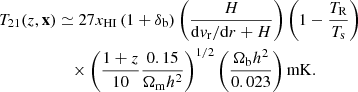$$ \begin{aligned} {T_{21}} (z, \mathbf{x})&\simeq 27x_{\rm HI}\left(1 + \delta _{\rm b}\right)\left(\frac{H}{\mathrm{d}v_{\rm {r}}/\mathrm{d}r+H}\right)\left(1 -\frac{T_{\rm {R}}}{T_{\rm {s}}}\right) \nonumber \\&\quad \times \left(\frac{1+z}{10}\frac{0.15}{\Omega _{\rm {m}}h^2}\right)^{1/2}\left(\frac{\Omega _{\rm {b}}h^2}{0.023}\right)\mathrm{{mK}}. \end{aligned} $$