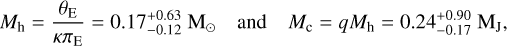 $\[M_{\mathrm{h}}=\frac{\theta_{\mathrm{E}}}{\kappa \pi_{\mathrm{E}}}=0.17_{-0.12}^{+0.63} ~\mathrm{M}_{\odot} \quad \text { and } \quad M_{\mathrm{c}}=q M_{\mathrm{h}}=0.24_{-0.17}^{+0.90} ~\mathrm{M}_{\mathrm{J}},\]$