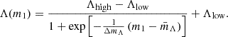 $$ \Lambda (m_1) = \frac {\Lambda _{\mathrm {high}} - \Lambda _{\mathrm {low}}}{1 + \exp \left [-\frac {1}{\Delta m_\Lambda }\left (m_1 - \bar m_\Lambda \right ) \right ]} + \Lambda _{\textrm {low}}. $$