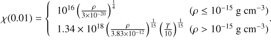 $\[\chi(0.01)=\left\{\begin{array}{ll}10^{16}\left(\frac{\rho}{3 \times 10^{-20}}\right)^{\frac{1}{4}} & \left(\rho \leq 10^{-15} \mathrm{~g} \mathrm{~cm}^{-3}\right) \\1.34 \times 10^{18}\left(\frac{\rho}{3.83 \times 10^{-12}}\right)^{\frac{1}{15}}\left(\frac{T}{10}\right)^{\frac{1}{15}} & \left(\rho>10^{-15} \mathrm{~g} \mathrm{~cm}^{-3}\right)\end{array}.\right.\]$