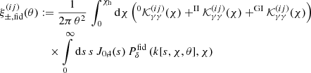 $$ \begin{aligned} \xi _{\pm ,\mathrm {fid}}^{(ij)}(\theta )&:=\frac{1}{2\pi \,\theta ^2}\,\int _{0}^{\chi _{\rm h}}\mathrm{d}\chi \left(^0\mathcal{K}^{(ij)}_{\gamma \gamma }(\chi )+ ^\mathrm{II}\mathcal{K}^{(ij)}_{\gamma \gamma }(\chi )+ ^\mathrm{GI}\mathcal{K}^{(ij)}_{\gamma \gamma }(\chi )\right)\nonumber \\&\quad \times \int \limits _{0}^{\infty }\mathrm{d} s\,s\, J_{0,4}(s)\, {P}^\mathrm{fid}_\delta \left(k[s,\chi ,\theta ],\chi \right) \end{aligned} $$