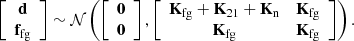$$ \left [\begin {array}{c} {{\mathbf {d}}} \\ {{\mathbf {f}}}_{{\mathrm {fg}}} \end {array}\right ] \sim {\cal {{N}}}\left (\left [\begin {array}{c} {{\mathbf {0}}} \\ {{\mathbf {0}}} \end {array}\right ], \left [\begin {array}{cc} {{\mathbf {K}}}_{{\mathrm {fg}}} + {{\mathbf {K}}}_{21} + {{\mathbf {K}}}_{{\mathrm {n}}} & {{\mathbf {K}}}_{{\mathrm {fg}}} \\ {{\mathbf {K}}}_{{\mathrm {fg}}} & {{\mathbf {K}}}_{{\mathrm {fg}}} \end {array}\right ] \right ). $$