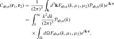 $$ \begin{aligned}C_{\mathrm {ab},n}({{\mathbf {r}}}_1,{{\mathbf {r}}}_2) ={}& \frac {1}{(2 \pi )^3} \int _{{{\mathbf {k}}}}d^3 {{\mathbf {k}}} {F_{\mathrm {ab},n}}(k, \mu _1, \mu _2) {{\cal {{P}}}_{\mathrm {ab},n}}(k) e^{i {{\mathbf {k}}}\cdot {{\mathbf {r}}}}\\ ={}& \int _{0}^{\infty } \frac {k^2 dk}{(2\pi )^3} {{\cal {{P}}}_{\mathrm {ab},n}}(k)\\ &{}\times \int _\Omega d\Omega {F_{\mathrm {ab},n}}(k, \mu _1, \mu _2)e^{i{{\mathbf {k}}}\cdot {{\mathbf {r}}}}. \end{aligned} $$