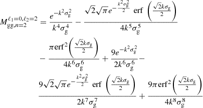 $$ \begin{aligned}M_{\mathrm {gg},n = 2}^{\ell _1 = 0, \ell _2 = 2} &= \frac {e^{-k^{2} \sigma _{\mathrm {g}}^{2}}}{k^{4} \sigma _{\mathrm {g}}^{4}} - \frac {\sqrt {2} \sqrt {\pi } e^{-\frac {k^{2} \sigma _{\mathrm {g}}^{2}}{2}} \mathop {\,\mathrm {erf}\,}\limits {\left (\frac {\sqrt {2} k \sigma _{\mathrm {g}}}{2}\right )}}{4 k^{5} \sigma _{\mathrm {g}}^{5}}\\ &- \frac {\pi \mathrm {erf}^{2}{\left (\frac {\sqrt {2} k \sigma _{\mathrm {g}}}{2}\right )}}{4 k^{6} \sigma _{\mathrm {g}}^{6}} + \frac {9 e^{-k^{2} \sigma _{\mathrm {g}}^{2}}}{2 k^{6} \sigma _{\mathrm {g}}^{6}} -\\ &\frac {9 \sqrt {2} \sqrt {\pi } e^{- \frac {k^{2} \sigma _{\mathrm {g}}^{2}}{2}} \mathop {\,\mathrm {erf}\,}\limits {\left (\frac {\sqrt {2} k \sigma _{\mathrm {g}}}{2}\right )}}{2 k^{7} \sigma _{\mathrm {g}}^{7}}+ \frac {9 \pi \mathrm {erf}^{2}{\left (\frac {\sqrt {2} k \sigma _{\mathrm {g}}}{2}\right )}}{4 k^{8} \sigma _{\mathrm {g}}^{8}} \end{aligned} $$