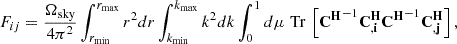 $$ \begin{aligned}& F_{ij}=\frac {\Omega _{\mathrm {sky}}}{4 \pi ^2} \int _{r_{\min }}^{r_{\max }} r^2 d r \int _{k_{\min }}^{k_{\max }} k^2 d k \int _0^1 d \mu \mathop {\,\mathrm {Tr}\,}\limits \left [{{\mathbf {C^H}}}^{-1} {{\mathbf {C^H_{,i}}}} {{\mathbf {C^H}}}^{-1} {{\mathbf {C^H_{,j}}}} \right ], \end{aligned} $$