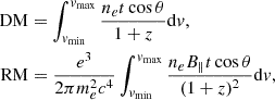 $$ \begin{aligned} \mathrm{DM}&=\int _{v_{\min }}^{v_{\max }}\frac{n_et\cos {\theta }}{1+z}\mathrm{d}v,\nonumber \\ \mathrm{RM}&=\frac{e^3}{2\pi m_e^2c^4}\int _{v_{\min }}^{v_{\max }}\frac{n_eB_{\parallel }t\cos {\theta }}{(1+z)^2}\mathrm{d}v, \end{aligned} $$