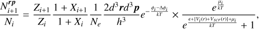 $\[\frac{N_{i+1}^{r p}}{N_i}=\frac{Z_{i+1}}{Z_i} \frac{1+X_{i+1}}{1+X_i} \frac{1}{N_e} \frac{2 d^3 \boldsymbol{r} d^3 \boldsymbol{p}}{h^3} e^{-\frac{\phi_i-\Delta \phi_i}{k T}} \times \frac{e^{\frac{\mu_i}{k T}}}{e^{\frac{\epsilon+\left[V_i(r)+V_{s c r}(r)\right]+\mu_i}{k T}}+1},\]$