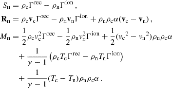 $$ \begin{aligned}S_{\mathrm {n}} &= \rho _{\mathrm {c}} \Gamma ^{\mathrm {rec}} - \rho _{\mathrm {n}}\Gamma ^{\mathrm {ion}}\,,\\ {{\mathbf {R}}}_{\mathrm {n}} &= \rho _{\mathrm {c}} {{\mathbf {v}}}_{\mathrm {c}} \Gamma ^{\mathrm {rec}} - \rho _{\mathrm {n}} {{\mathbf {v}}}_{\mathrm {n}} \Gamma ^{\mathrm {ion}} + \rho _{\mathrm {n}} \rho _{\mathrm {c}} \alpha ({{\mathbf {v}}}_{\mathrm {c}} - {{\mathbf {v}}}_{\mathrm {n}})\,,\\ M_{\mathrm {n}} &= \frac {1}{2} \rho _{\mathrm {c}} {{\mathit {v}}}_{\mathrm {c}}^2 \Gamma ^{\mathrm {rec}} - \frac {1}{2}\rho _{\mathrm {n}} {{\mathit {v}}}_{\mathrm {n}}^2 \Gamma ^{\mathrm {ion}} + \frac {1}{2} ({{{\mathit {v}}}_{\mathrm {c}}}^2 - {{{\mathit {v}}}_{\mathrm {n}}}^2) \rho _{\mathrm {n}} \rho _{\mathrm {c}} \alpha \\ &\quad + \frac {1}{\gamma -1} \left (\rho _{\mathrm {c}} T_{\mathrm {c}} \Gamma ^{\mathrm {rec}} - \rho _{\mathrm {n}} T_{\mathrm {n}} \Gamma ^{\mathrm {ion}} \right ) \\ &\quad +\frac {1}{\gamma -1} (T_{\mathrm {c}} - T_{\mathrm {n}})\rho _{\mathrm {n}} \rho _{\mathrm {c}} \alpha \,. \end{aligned} $$