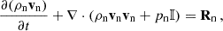 $$ \frac {\partial (\rho _{\mathrm {n}}{{\mathbf {v_{\mathrm {n}}}}})}{\partial t} + \nabla \cdot \left (\rho _{\mathrm {n}}{{\mathbf {v_{\mathrm {n}}}}} {{\mathbf {v_{\mathrm {n}}}}} + p_{\mathrm {n}} {\mathbb {I}} \right ) = {{\mathbf {R}}}_{\mathrm {n}} \,, $$