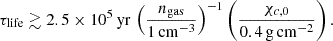 $$ \begin{aligned} \tau _{\rm life} \gtrsim 2.5 \times 10^{5}\,\mathrm{yr}\,\left(\frac{n_{\rm gas}}{1\,\mathrm{cm}^{-3}}\right)^{-1} \left(\frac{\chi _{c,0}}{0.4\,\mathrm{g\,cm}^{-2}}\right). \end{aligned} $$