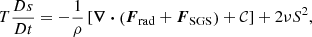 $$ \begin{aligned} T \frac{D s}{D t}&= -\frac{1}{\rho } \left[\boldsymbol{\nabla } \boldsymbol{\cdot } \left({\boldsymbol{F}}_{\rm rad} + {\boldsymbol{F}}_{\rm SGS}\right) + \mathcal{C} \right] + 2 \nu \boldsymbol\mathsf{S }^2, \end{aligned} $$
