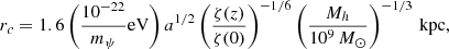$$ r_c = 1.6\left (\frac {10^{-22}}{m_\psi }{\mathrm {eV}}\right )a^{1/2} \left (\frac {\zeta (z)}{\zeta (0)}\right )^{-1/6} \left (\frac {M_h}{10^9\,M_\odot }\right )^{-1/3}\,{\mathrm {kpc}}, $$