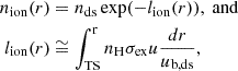 $$ \begin{aligned} n_{\mathrm{ion} }(r)&= n_{\mathrm{ds} } \exp (-l_{\mathrm{ion} }(r)),~\mathrm{and} \nonumber \\ l_{\mathrm{ion} }(r)&\cong \int _{\mathrm{TS} }^{\mathrm{r} } n_{\mathrm{H} } \sigma _{\mathrm{ex} } u \frac{dr}{u_{\mathrm{b,ds} }}, \end{aligned} $$