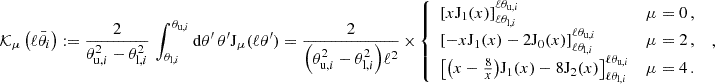 $$ {\cal {{K}}}_\mu \left (\ell \bar {\theta }_i\right ):= \frac {2}{\theta _{{\mathrm {u}},i}^2 - \theta _{{\mathrm {l}},i}^2 }\, \int _{\theta _{{\mathrm {l}},i}}^{\theta _{{\mathrm {u}},i}} \mathrm {d} \theta '\, \theta ' {\mathrm {J}}_\mu (\ell \theta ') = \frac {2}{{\left ({ \theta _{{\mathrm {u}},i}^2 - \theta _{{\mathrm {l}},i}^2 } \right )} \ell ^2}\, \times \, \left\{ \begin {array}{ll} \left [{x {\mathrm {J}}_1(x)} \right ]_{\ell \theta _{{\mathrm {l}},i}}^{\ell \theta _{{\mathrm {u}},i}} & \mu =0\,, \\ \left [{ -x {\mathrm {J}}_1(x) - 2 {\mathrm {J}}_0(x) } \right ]_{\ell \theta _{{\mathrm {l}},i}}^{\ell \theta _{{\mathrm {u}},i}} & \mu =2\,, \\ \left [{ {\left ({x -\frac {8}{x}} \right )} {\mathrm {J}}_1(x) - 8 {\mathrm {J}}_2(x) } \right ]_{\ell \theta _{{\mathrm {l}},i}}^{\ell \theta _{{\mathrm {u}},i}} & \mu =4\,. \end {array} \right .\;, $$