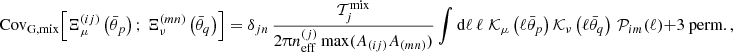 $$ {\mathrm {Cov}}_{\mathrm {G, mix}} {\left [{\Xi _\mu ^{(ij)}\left (\bar {\theta }_p\right );\, \Xi _\nu ^{(mn)}\left (\bar {\theta }_q\right )} \right ]} = \delta _{jn}\, \frac {{\cal {{T}}}_j^{\mathrm {mix}}}{2 \uppi n_{\mathrm {eff}}^{(j)}\, \mathrm {max}(A_{(ij)}A_{(mn)}) } \int \mathrm {d} \ell \, \ell \; {\cal {{K}}}_\mu \left (\ell \bar {\theta }_p\right ) {\cal {{K}}}_\nu \left (\ell \bar {\theta }_q\right )\, {\cal {{P}}}_{im}(\ell ) + \mbox {3 perm.}\,, $$