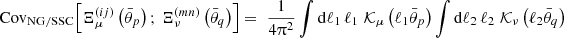 $$ {\mathrm {Cov}}_{\mathrm {NG/SSC}} {\left [{\Xi ^{(ij)}_\mu \left (\bar {\theta }_p\right );\, \Xi ^{(mn)}_\nu \left (\bar {\theta }_q\right )} \right ]} = \; \frac {1}{4 \uppi ^2 } \int \mathrm {d} \ell _1\, \ell _1\; {\cal {{K}}}_\mu \left (\ell _1 \bar {\theta }_p\right ) \int \mathrm {d} \ell _2\, \ell _2\; {\cal {{K}}}_\nu \left (\ell _2 \bar {\theta }_q\right ) $$