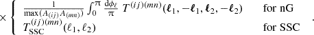 $$ \times \left\{ \begin {array}{ll} \frac {1}{\mathrm {max}(A_{(ij)}A_{(mn)}) }\int _0^\uppi \frac {\mathrm {d} \phi _\ell }{\uppi } \; T^{(ij)(mn)}(\boldsymbol {\ell }_1,-\boldsymbol {\ell }_1,\boldsymbol {\ell }_2,-\boldsymbol {\ell }_2) &\quad \mathrm {for\; nG}\\ T^{(ij)(mn)}_\mathrm {SSC}({\ell _1,\ell _2})&\quad \mathrm {for\; SSC} \end {array}\right . \;. $$