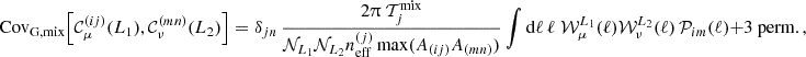 $$ {\mathrm {Cov}}_{\mathrm {G, mix}} {\left [{{\cal {{C}}}^{(ij)}_{\mu }(L_1), {\cal {{C}}}^{(mn)}_{\nu }(L_2)} \right ]} = \delta _{jn}\, \frac {2 \uppi \;{\cal {{T}}}_j^{\mathrm {mix}}}{{\cal {{N}}}_{L_1}{\cal {{N}}}_{L_2}n_{\mathrm {eff}}^{(j)}\, \mathrm {max}(A_{(ij)}A_{(mn)}) } \int \mathrm {d} \ell \, \ell \; {\cal {{W}}}^{L_1}_{\mu }(\ell ) {\cal {{W}}}^{L_2}_{\nu }(\ell )\, {\cal {{P}}}_{im}(\ell ) + \mbox {3 perm.} \,, $$