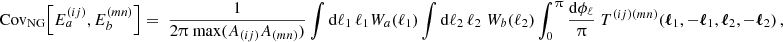 $$ {\mathrm {Cov}}_{\mathrm {NG}} {\left [{E^{(ij)}_{a}, E^{(mn)}_{b}} \right ]} = \; \frac {1}{2\uppi \; \mathrm {max}(A_{(ij)}A_{(mn)}) } \int \mathrm {d}\ell _1\, \ell _1{ W}_{a}(\ell _1)\int \mathrm {d}\ell _2\, \ell _2\; { W}_{b}(\ell _2) \int _0^\uppi \frac {\mathrm {d} \phi _\ell }{\uppi } \; T^{(ij)(mn)}(\boldsymbol {\ell }_1,-\boldsymbol {\ell }_1,\boldsymbol {\ell }_2,-\boldsymbol {\ell }_2)\,, $$