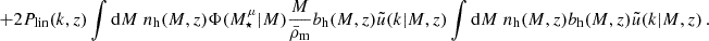$$ + 2P_\mathrm {lin}(k,z)\int \mathrm {d}M \; n_\mathrm {h}(M, z) \Phi (M^\mu _\star |M)\frac {M}{\bar \rho _\mathrm {m}} b_\mathrm {h}(M,z) \tilde u(k|M,z) \int \mathrm {d}M \; n_\mathrm {h}(M, z) b_\mathrm {h}(M,z) \tilde u(k|M,z)\,. $$