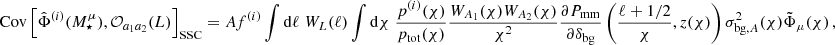 $$ \mathrm {Cov}\left [\hat \Phi ^{(i)}(M^\mu _\star ),{\cal {{O}}}_{a_1 a_2} (L)\right ]_\mathrm {SSC} = A f^{(i)}\int \mathrm {d}\ell \; W_L(\ell ) \int \mathrm {d}\chi \;\frac {p^{(i)}(\chi )}{p_\mathrm {tot}(\chi )}\frac {W_{A_1}(\chi )W_{A_2}(\chi )}{\chi ^2}\frac {\partial P_{\mathrm {mm}}}{\partial \delta _\mathrm {bg}}\left (\frac {\ell +1/2}{\chi },z(\chi )\right )\sigma ^2_{\mathrm {bg,} A}(\chi ) \tilde \Phi _\mu (\chi )\,, $$