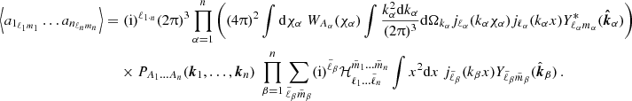 $$ \begin{aligned} \left \langle a_{1_{\ell _1 m_1}} \dots a_{n_{\ell _n m_n}}\right \rangle = & \; (\mathrm {i})^{\ell _{1\cdot n}} (2\uppi )^3\prod _{\alpha =1}^n\left ((4\uppi )^2\int \mathrm {d}\chi _\alpha \; W_{A_\alpha }(\chi _\alpha )\int \frac { k_\alpha ^2\mathrm {d}k_\alpha }{(2\uppi )^3}\mathrm {d}\Omega _{k_\alpha } j_{\ell _\alpha }(k_\alpha \chi _\alpha )j_{\ell _\alpha }(k_\alpha x)Y^*_{\ell _\alpha m_\alpha }(\boldsymbol {{\hat {k}}}_\alpha )\right ) \; \\ & \times P_{A_1\dots A_n}(\boldsymbol {k}_1,\dots ,\boldsymbol {k}_n)\; \prod _{\beta = 1}^n\sum _{\tilde \ell _\beta \tilde m_\beta }(\mathrm {i})^{\tilde \ell _\beta }{\cal {{H}}}^{\tilde m_1\dots \tilde m_n}_{\ell _1\dots \tilde \ell _n}\int x^2\mathrm {d}x \; j_{\tilde \ell _\beta }(k_\beta x) Y_{\tilde \ell _\beta \tilde m_\beta }({\hat {\boldsymbol {k}}}_\beta ) \,. \end{aligned} $$