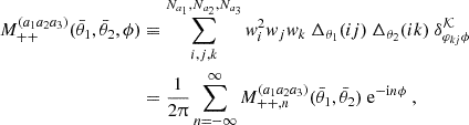 $$ \begin{aligned}M_{++}^{(a_1a_2a_3)}(\bar {\theta }_1,\bar {\theta }_2, \phi ) &\equiv \sum _{i,j,k}^{N_{a_1}, N_{a_2},N_{a_3}} {{\mathit {w}}}_i^2{{\mathit {w}}}_j w_k \ \Delta _{\theta _1}(ij) \ \Delta _{\theta _2}(ik) \ \delta ^{{\cal {{K}}}}_{\varphi _{kj}\phi } \\ &= \frac {1}{2\uppi } \sum _{n=-\infty }^{\infty } M_{++,n}^{(a_1a_2a_3)}(\bar {\theta }_1,\bar {\theta }_2) \ \mathrm {e}^{-\mathrm {i} n \phi } \ , \end{aligned} $$