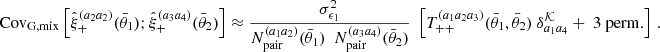 $$ \mathrm {Cov}_{\mathrm {G,mix}} \left [{\hat {\xi }}_+^{(a_2a_2)}(\bar {\theta }_1);{\hat {\xi }}_+^{(a_3a_4)}(\bar {\theta }_2)\right ] \approx \frac {\sigma ^2_{\epsilon _1}}{N_\mathrm {pair}^{(a_1a_2)}(\bar {\theta }_1) \ \ N_\mathrm {pair}^{(a_3a_4)}(\bar {\theta }_2)} \ \ \left [T_{++}^{(a_1a_2a_3)}(\bar {\theta }_1, \bar {\theta }_2) \ \delta ^{{\cal {{K}}}}_{a_1a_4} + \ 3 \ \mathrm {perm.}\right ] \ . $$