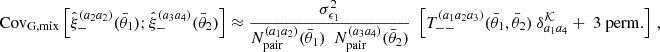 $$ \mathrm {Cov}_{\mathrm {G,mix}} \left [{\hat {\xi }}_-^{(a_2a_2)}(\bar {\theta }_1);{\hat {\xi }}_-^{(a_3a_4)}(\bar {\theta }_2)\right ] \approx \frac {\sigma ^2_{\epsilon _1}}{N_\mathrm {pair}^{(a_1a_2)}(\bar {\theta }_1) \ \ N_\mathrm {pair}^{(a_3a_4)}(\bar {\theta }_2)} \ \ \left [T_{--}^{(a_1a_2a_3)}(\bar {\theta }_1, \bar {\theta }_2) \ \delta ^{{\cal {{K}}}}_{a_1a_4} + \ 3 \ \mathrm {perm.}\right ] \ , $$